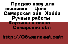 Продаю каву для вышивки  › Цена ­ 430 - Самарская обл. Хобби. Ручные работы » Картины и панно   . Самарская обл.